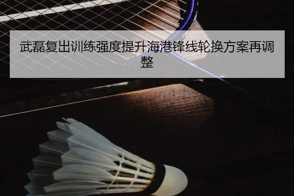 武磊复出训练强度提升海港锋线轮换方案再调整