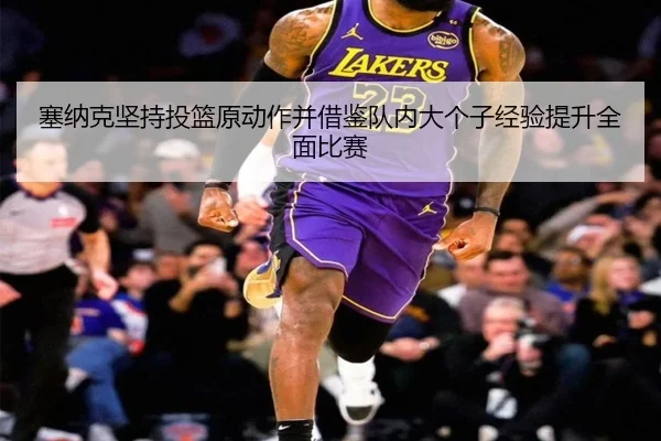 塞纳克坚持投篮原动作并借鉴队内大个子经验提升全面比赛